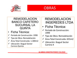OBRAS
REMODELACION
BANCO CAFETERO
SUCURSAL LA
QUINTA
• Ficha Técnica:
 Período de Construcción: 1998
 Tipo de Obra: Remodelación
 Área Total Construida: 1.300m2
 Ubicación: Ibagué Sector
Carrera Quinta
22 AÑOS CONSTRUYENDO CALIDAD
REMODELACION
INGEREDES LTDA
• Ficha Técnica:
 Período de Construcción:
1999
 Tipo de Obra: Remodelación
 Área Total Construida: 655m2
 Ubicación: Ibagué Sector
Carrera 4
 