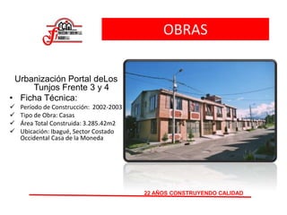 OBRAS
Urbanización Portal deLos
Tunjos Frente 3 y 4
• Ficha Técnica:
 Período de Construcción: 2002-2003
 Tipo de Obra: Casas
 Área Total Construida: 3.285.42m2
 Ubicación: Ibagué, Sector Costado
Occidental Casa de la Moneda
22 AÑOS CONSTRUYENDO CALIDAD
 