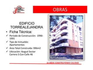 OBRAS
EDIFICIO
TORREALEJANDRA
• Ficha Técnica:
 Período de Construcción: 1990-
1991
 Tipo de Inmueble:
Apartamentos
 Área Total Construida: 996m2
 Ubicación: Ibagué Sector
Carrera 5 Con Calle 46
22 AÑOS CONSTRUYENDO CALIDAD
 
