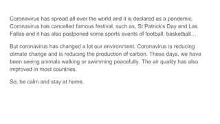 Coronavirus has spread all over the world and it is declared as a pandemic.
Coronavirus has cancelled famous festival, such as, St Patrick’s Day and Las
Fallas and it has also postponed some sports events of football, basketball…
But coronavirus has changed a lot our environment. Coronavirus is reducing
climate change and is reducing the production of carbon. These days, we have
been seeing animals walking or swimming peacefully. The air quality has also
improved in most countries.
So, be calm and stay at home.