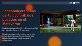 PLATAFORMAS
Facebook creó más
de 10,000 trabajos
basados en el
Metaverso
Los trabajos se cubrirán en los próximos cinco años
para respaldar el entorno de Metaverse.
El portavoz de Facebook mencionó que se están
enfocando en Alemania, Francia, España, Italia,
Polonia, Países Bajos, Irlanda, etc., para el
reclutamiento.
 