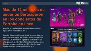 GAMING
Más de 12 millones de
usuarios participaron
en los conciertos de
Fortnite en línea
Fortnite es un videojuego en línea desarrollado por
Epic Games y lanzado en 2017.
Fortnite Battle Royale en particular se convirtió en un
éxito abrumador y un fenómeno cultural, atrayendo a
más de 125 millones de jugadores en menos de un
año, ganando cientos de millones de dólares por mes.
Fortnite en su conjunto generó $ 9 mil millones en
ingresos brutos hasta diciembre de 2019.
 
