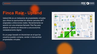 METAVERSO
Finca Raíz - Upland
Upland.Me es un metaverso de propiedades virtuales
que ofrece la oportunidad de obtener parcelas NFT
asignadas a direcciones reales. Recientemente se
asoció con una empresa llamada Tilia Pay para
allanar el camino en dirección a una economía
verdaderamente digital.
Es un juego basado en blockchain en el que los
usuarios pueden comprar, vender e intercambiar
propiedades virtuales
 