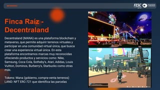 METAVERSO
Finca Raíz -
Decentraland
Decentraland (MANA) es una plataforma blockchain y
metaverso, que permite adquirir terrenos virtuales y
participar en una comunidad virtual única, que busca
crear una experiencia virtual única. En esta
plataforma encontramos marcas muy reconocidas
ofreciendo productos y servicios como: Nike,
Samsung, Coca Cola, Sotheby’s, Atari, Adidas, Louis
Vuitton, Dominos, Burberry's, Starbucks como otras
más.
Tokens: Mana (gobierno, compra-venta terrenos)
LAND: NFT ERC-721 que identiﬁca las parcelas
 