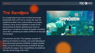 METAVERSO
The Sandbox
Es un juego play-to-earn que combina tecnología
blockchain, DeFi y NFT en un mundo 3D. Aquí los
jugadores pueden crear y personalizar sus juegos,
avatares y otros activos digitales a través de las
herramientas de diseño gratuitas que ofrece la
plataforma. Los bienes virtuales se pueden monetizar
como NFT y venderse por tokens SAND en el mercado
The Sandbox.
En noviembre de 2021, The Sandbox recaudó 93
millones de dólares en fondos, una ronda liderada por
el conglomerado japonés SoftBank. El juego también
atrajo a más de 50 asociaciones, incluida la famosa
compañía de juegos, Atari, CryptoKitties, la estrella de
hip-hop, Snoop Dogg, entre otros.
 