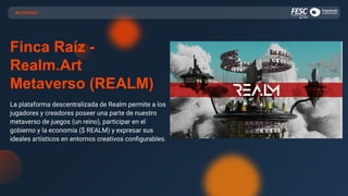 Finca Raíz -
Realm.Art
Metaverso (REALM)
La plataforma descentralizada de Realm permite a los
jugadores y creadores poseer una parte de nuestro
metaverso de juegos (un reino), participar en el
gobierno y la economía ($ REALM) y expresar sus
ideales artísticos en entornos creativos conﬁgurables.
METAVERSO
 