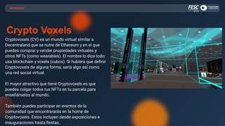 Crypto Voxels
Cryptovoxels (CV) es un mundo virtual similar a
Decentraland que se nutre de Ethereum y en el que
puedes comprar y vender propiedades virtuales y
otros NFTs (como wearables). El nombre lo dice todo:
usa blockchain y voxels (cubos). Si hubiera que deﬁnir
Cryptovoxels de alguna forma, sería algo así como
una red social virtual.
El mayor atractivo que tiene Cryptovoxels es que
puedes colgar todos tus NFTs en tu parcela para
enseñárselos al mundo.
También puedes participar en eventos de la
comunidad que encontrararás en la home de
Cryptovoxels. Éstos incluyen desde exposiciones e
inauguraciones hasta ﬁestas.
METAVERSO
 