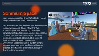 Somnium Space
es un mundo de realidad virtual (VR) abierto y social,
un tipo de Metaverso como Decentraland.
Este metaverso ha sido diseñado para dispositivos de
realidad virtual como Oculus Rift y HTC Vive.
Somnium Space será moldeado y construido
completamente por los usuarios, donde estos podrán
construir casi cualquier cosa (juegos, mercados,
juegos, cines, parques, escuelas, etc.), así como
reunirse, socializar, jugar y mucho más.
En Somnium Space los usuarios pueden comprar
terrenos, construir o importar objetos, utilizar sus
avatares, monetizar sus experiencias, trabajar y
divertirse de forma segura.
METAVERSO
 