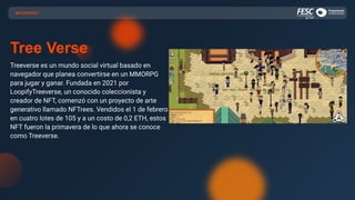 Tree Verse
Treeverse es un mundo social virtual basado en
navegador que planea convertirse en un MMORPG
para jugar y ganar. Fundada en 2021 por
LoopifyTreeverse, un conocido coleccionista y
creador de NFT, comenzó con un proyecto de arte
generativo llamado NFTrees. Vendidos el 1 de febrero
en cuatro lotes de 105 y a un costo de 0,2 ETH, estos
NFT fueron la primavera de lo que ahora se conoce
como Treeverse.
METAVERSO
 