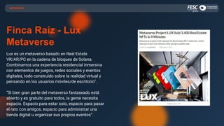 Finca Raíz - Lux
Metaverse
Lux es un metaverso basado en Real Estate
VR/AR/PC en la cadena de bloques de Solana.
Combinamos una experiencia residencial inmersiva
con elementos de juegos, redes sociales y eventos
digitales, todo construido sobre la realidad virtual y
pensando en los usuarios móviles/de escritorio”.
“Si bien gran parte del metaverso fantaseado está
abierto y es gratuito para todos, la gente necesita
espacio. Espacio para estar solo, espacio para pasar
el rato con amigos, espacio para administrar una
tienda digital u organizar sus propios eventos”.
METAVERSO
 