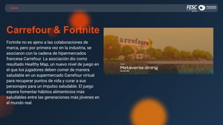 CASOS
Carrefour & Fortnite
Fortnite no es ajeno a las colaboraciones de
marca, pero por primera vez en la industria, se
asociaron con la cadena de hipermercados
francesa Carrefour. La asociación dio como
resultado Healthy Map, un nuevo nivel de juego en
el que los jugadores deben comer de manera
saludable en un supermercado Carrefour virtual
para recuperar puntos de vida y curar a sus
personajes para un impulso saludable. El juego
espera fomentar hábitos alimenticios más
saludables entre las generaciones más jóvenes en
el mundo real.
 