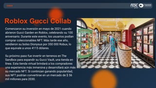 CASOS
Roblox Gucci Collab
Comenzaron su inversión en mayo de 2021 cuando
abrieron Gucci Garden en Roblox, celebrando su 100
aniversario. Durante este evento, los usuarios podían
comprar coleccionables NFT. Más tarde ese año,
vendieron su bolso Dionysus por 350 000 Robux, lo
que equivale a unos 4115 dólares.
Su próximo paso fue invertir en terrenos en The
Sandbox para expandir su Gucci Vault, una tienda en
línea. Esta tienda virtual brindará a los compradores
una experiencia más inmersiva y desarrollará aún más
su mercado NFT. Si continúan ganando popularidad,
sus NFT podrían convertirse en un mercado de $ 56
mil millones para 2030.
 