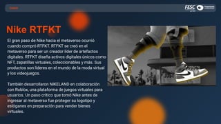 CASOS
Nike RTFKT
El gran paso de Nike hacia el metaverso ocurrió
cuando compró RTFKT. RTFKT se creó en el
metaverso para ser un creador líder de artefactos
digitales. RTFKT diseña activos digitales únicos como
NFT, zapatillas virtuales, coleccionables y más. Sus
productos son líderes en el mundo de la moda virtual
y los videojuegos.
También desarrollaron NIKELAND en colaboración
con Roblox, una plataforma de juegos virtuales para
usuarios. Un paso crítico que tomó Nike antes de
ingresar al metaverso fue proteger su logotipo y
eslóganes en preparación para vender bienes
virtuales.
 