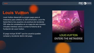 CASOS
Louis Vuitton
Louis Vuitton desarrolló su propio juego para el
metaverso para celebrar su 200 aniversario. Louis the
Game llevó a los usuarios a la aventura de recolectar
200 velas de cumpleaños en un mapa de seis mundos
virtuales mientras volvía a contar la historia de la
fundación de Louis Vuitton.
El juego incluye 30 NFT que los usuarios pueden
comprar y recolectar dentro del juego.
 