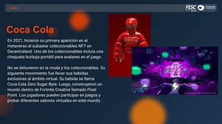 CASOS
Coca Cola
En 2021, hicieron su primera aparición en el
metaverso al subastar coleccionables NFT en
Decentraland. Uno de los coleccionables incluía una
chaqueta burbuja portátil para avatares en el juego.
No se detuvieron en la moda y los coleccionables. Su
siguiente movimiento fue llevar sus bebidas
exclusivas al ámbito virtual. Su bebida se llama
Coca-Cola Zero Sugar Byte. Luego, construyeron un
mundo dentro de Fortnite Creative llamado Pixel
Point. Los jugadores pueden participar en juegos y
probar diferentes sabores virtuales en este mundo.
 