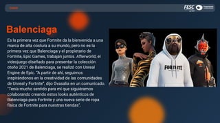 CASOS
Balenciaga
Es la primera vez que Fortnite da la bienvenida a una
marca de alta costura a su mundo, pero no es la
primera vez que Balenciaga y el propietario de
Fortnite, Epic Games, trabajan juntos. Afterworld, el
videojuego diseñado para presentar la colección
otoño 2021 de Balenciaga, se realizó con Unreal
Engine de Epic. “A partir de ahí, seguimos
inspirándonos en la creatividad de las comunidades
de Unreal y Fortnite”, dijo Gvasalia en un comunicado.
"Tenía mucho sentido para mí que siguiéramos
colaborando creando estos looks auténticos de
Balenciaga para Fortnite y una nueva serie de ropa
física de Fortnite para nuestras tiendas".
 