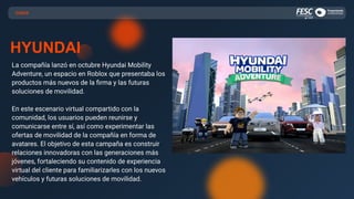 CASOS
HYUNDAI
La compañía lanzó en octubre Hyundai Mobility
Adventure, un espacio en Roblox que presentaba los
productos más nuevos de la ﬁrma y las futuras
soluciones de movilidad.
En este escenario virtual compartido con la
comunidad, los usuarios pueden reunirse y
comunicarse entre sí, así como experimentar las
ofertas de movilidad de la compañía en forma de
avatares. El objetivo de esta campaña es construir
relaciones innovadoras con las generaciones más
jóvenes, fortaleciendo su contenido de experiencia
virtual del cliente para familiarizarles con los nuevos
vehículos y futuras soluciones de movilidad.
 