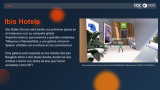 CASOS
Ibis Hotels
ibis Styles (Accor) está dando sus primeros pasos en
el metaverso con su campaña global
#opentocreators, que presenta a grandes creadores,
Tikkywow y Naranjalidad, y una galería virtual en
Spatial. ¡Visítalo con el enlace en los comentarios!
Esta galería está inspirada en los hoteles ibis ban
Bangkok Silom e ibis Styles Sevilla, donde los dos
artistas crearon sus obras de arte que fueron
acuñadas como NFT. https://spatial.io/s/ibis-Styles-Gallery-63207b8396854f00014a64aa?share=1999572191507638744
 