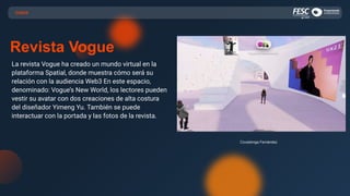 CASOS
Revista Vogue
La revista Vogue ha creado un mundo virtual en la
plataforma Spatial, donde muestra cómo será su
relación con la audiencia Web3 En este espacio,
denominado: Vogue’s New World, los lectores pueden
vestir su avatar con dos creaciones de alta costura
del diseñador Yimeng Yu. También se puede
interactuar con la portada y las fotos de la revista.
Covadonga Fernández
 