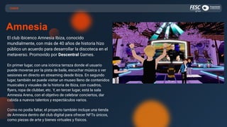 El club ibicenco Amnesia Ibiza, conocido
mundialmente, con más de 40 años de historia hizo
público un acuerdo para desarrollar la discoteca en el
metaverso. Promovido por Descentral Games.
En primer lugar, con una icónica terraza donde el usuario
puede moverse por la pista de baile, escuchar música o ver
sesiones en directo en streaming desde Ibiza. En segundo
lugar, también se puede visitar un museo lleno de contenidos
musicales y visuales de la historia de Ibiza, con cuadros,
ﬂyers, ropa de clubber, etc. Y, en tercer lugar, está la sala
Amnesia Arena, con el objetivo de celebrar conciertos, dar
cabida a nuevos talentos y espectáculos varios.
Como no podía faltar, el proyecto también incluye una tienda
de Amnesia dentro del club digital para ofrecer NFTs únicos,
como piezas de arte y bienes virtuales y físicos.
CASOS
Amnesia
 