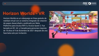 Horizon Worlds es un videojuego en línea gratuito de
realidad virtual con un sistema integrado de creación
de juegos desarrollado y publicado por Meta
Platforms para Oculus Rift S y Oculus Quest 2. Fue
lanzado en EE. UU. y Canadá para personas mayores
de 18 años el 9 de diciembre de 2021 después de una
fase beta solo por invitación.
VR
Horizon Worlds - VR
 