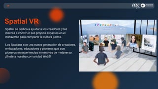 Spatial se dedica a ayudar a los creadores y las
marcas a construir sus propios espacios en el
metaverso para compartir la cultura juntos.
Los Spatians son una nueva generación de creadores,
embajadores, educadores y pioneros que son
pioneros en experiencias inmersivas de metaverso.
¡Únete a nuestra comunidad Web3!
VR
Spatial VR
 