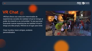 VRChat ofrece una colección interminable de
experiencias sociales de realidad virtual al otorgar el
poder de creación a su comunidad. Ya sea que esté
buscando nuevas experiencias de realidad virtual o
tenga una idea propia, VRChat es el lugar para estar.
Crear mundos, hacer amigos, avatares
personalizados.
VR
VR Chat
 