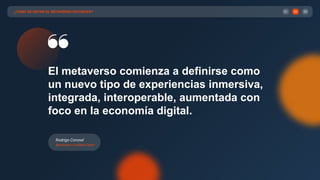 ¿CÓMO SE DEFINE EL METAVERSO ENTONCES? 03
02
01
El metaverso comienza a definirse como
un nuevo tipo de experiencias inmersiva,
integrada, interoperable, aumentada con
foco en la economía digital.
Rodrigo Coronel
Blockchain Certiﬁed Expert
 
