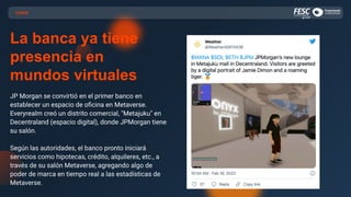 CASOS
La banca ya tiene
presencia en
mundos virtuales
JP Morgan se convirtió en el primer banco en
establecer un espacio de oﬁcina en Metaverse.
Everyrealm creó un distrito comercial, "Metajuku" en
Decentraland (espacio digital), donde JPMorgan tiene
su salón.
Según las autoridades, el banco pronto iniciará
servicios como hipotecas, crédito, alquileres, etc., a
través de su salón Metaverse, agregando algo de
poder de marca en tiempo real a las estadísticas de
Metaverse.
 