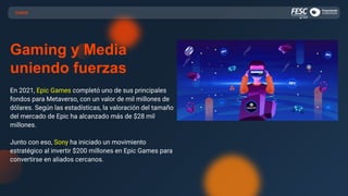 CASOS
Gaming y Media
uniendo fuerzas
En 2021, Epic Games completó uno de sus principales
fondos para Metaverso, con un valor de mil millones de
dólares. Según las estadísticas, la valoración del tamaño
del mercado de Epic ha alcanzado más de $28 mil
millones.
Junto con eso, Sony ha iniciado un movimiento
estratégico al invertir $200 millones en Epic Games para
convertirse en aliados cercanos.
 
