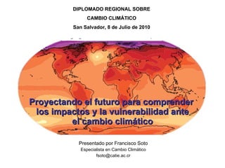 Proyectando el futuro para comprender  los impactos y la vulnerabilidad ante el cambio climático Presentado por Francisco Soto Especialista en Cambio Climático [email_address] DIPLOMADO REGIONAL SOBRE CAMBIO CLIMÁTICO San Salvador, 8 de Julio de 2010 