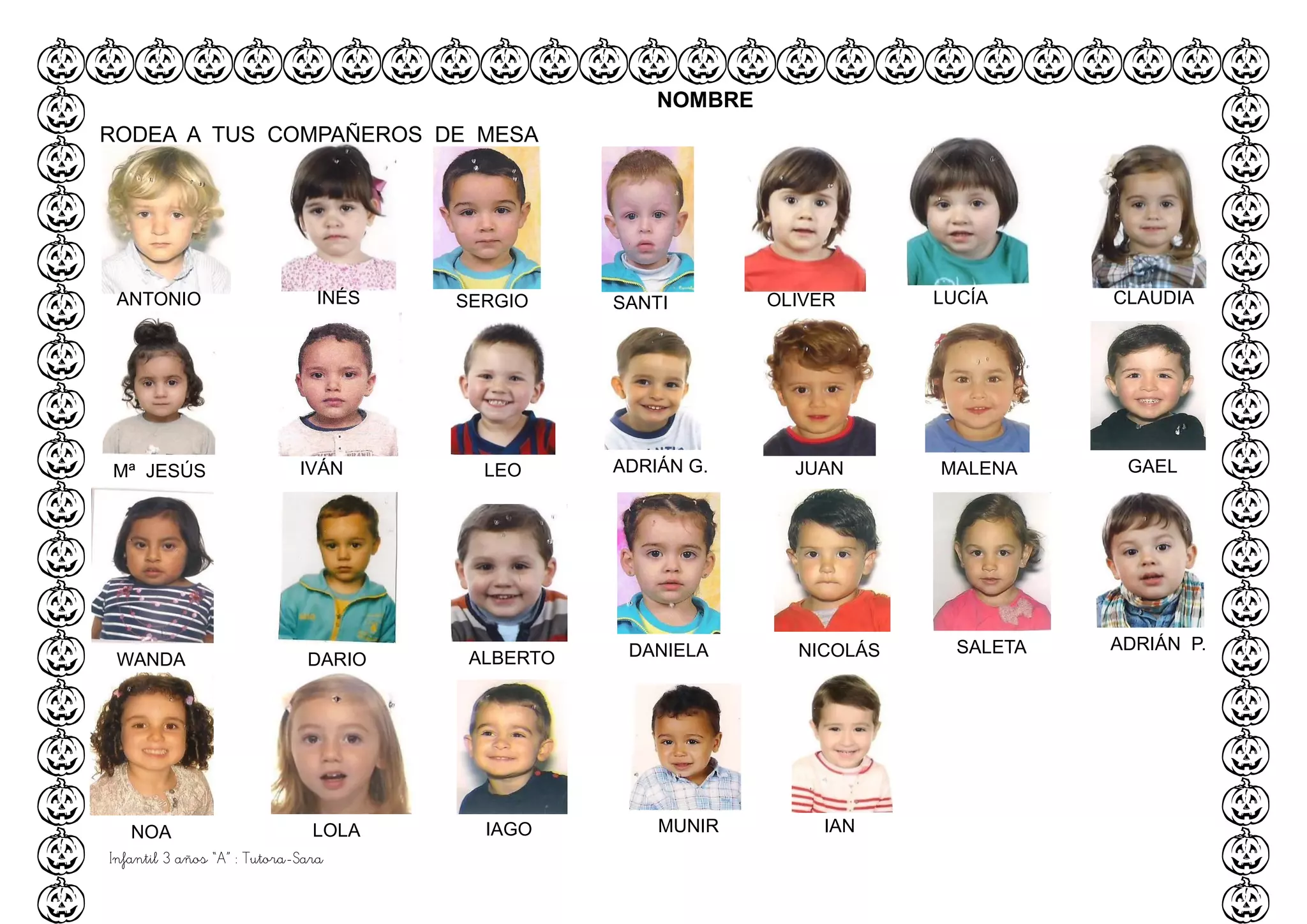 Infantil 3 años “A” : Tutora-Sara
ANTONIO INÉS SERGIO SANTI OLIVER LUCÍA CLAUDIA
NOMBRE
RODEA A TUS COMPAÑEROS DE MESA
Mª JESÚS IVÁN LEO ADRIÁN G. JUAN MALENA GAEL
WANDA DARIO ALBERTO DANIELA NICOLÁS SALETA ADRIÁN P.
NOA LOLA IAGO MUNIR IAN
 