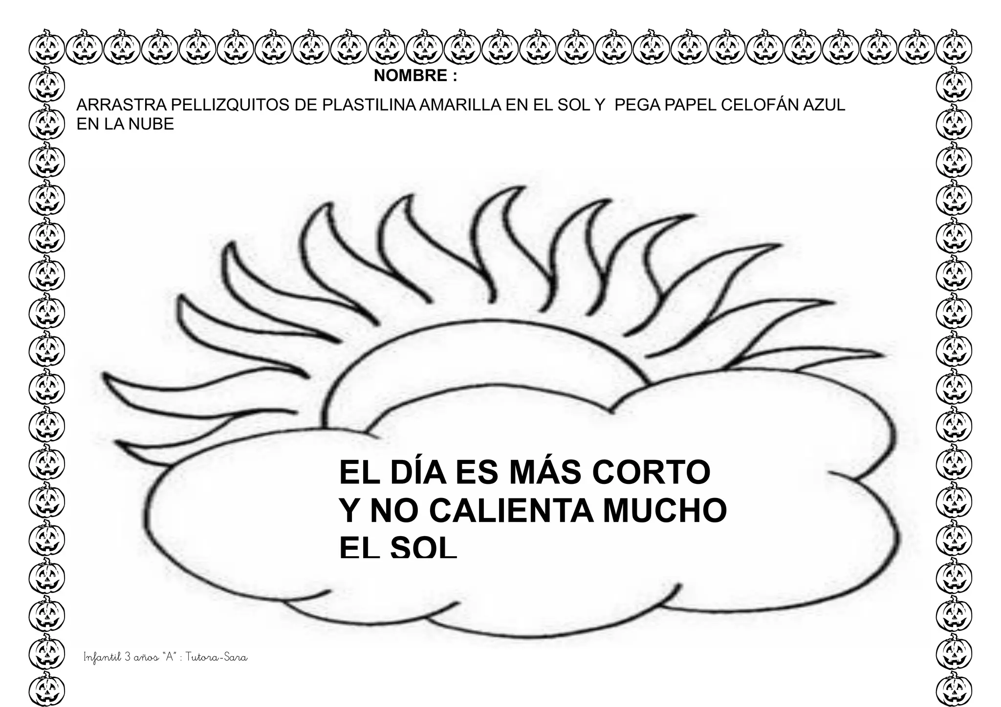 Infantil 3 años “A” : Tutora-Sara
EL DÍA ES MÁS CORTO
Y NO CALIENTA MUCHO
EL SOL
NOMBRE :
ARRASTRA PELLIZQUITOS DE PLASTILINA AMARILLA EN EL SOL Y PEGA PAPEL CELOFÁN AZUL
EN LA NUBE
 