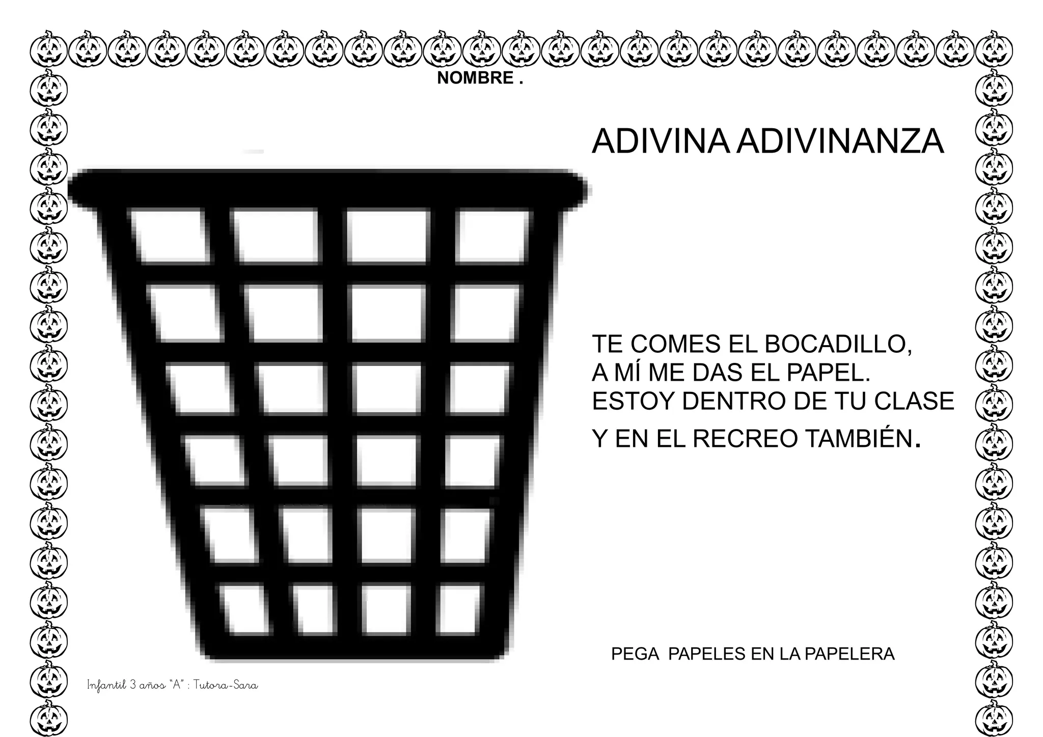 Infantil 3 años “A” : Tutora-Sara
NOMBRE .
PEGA PAPELES EN LA PAPELERA
ADIVINA ADIVINANZA
TE COMES EL BOCADILLO,
A MÍ ME DAS EL PAPEL.
ESTOY DENTRO DE TU CLASE
Y EN EL RECREO TAMBIÉN.
 