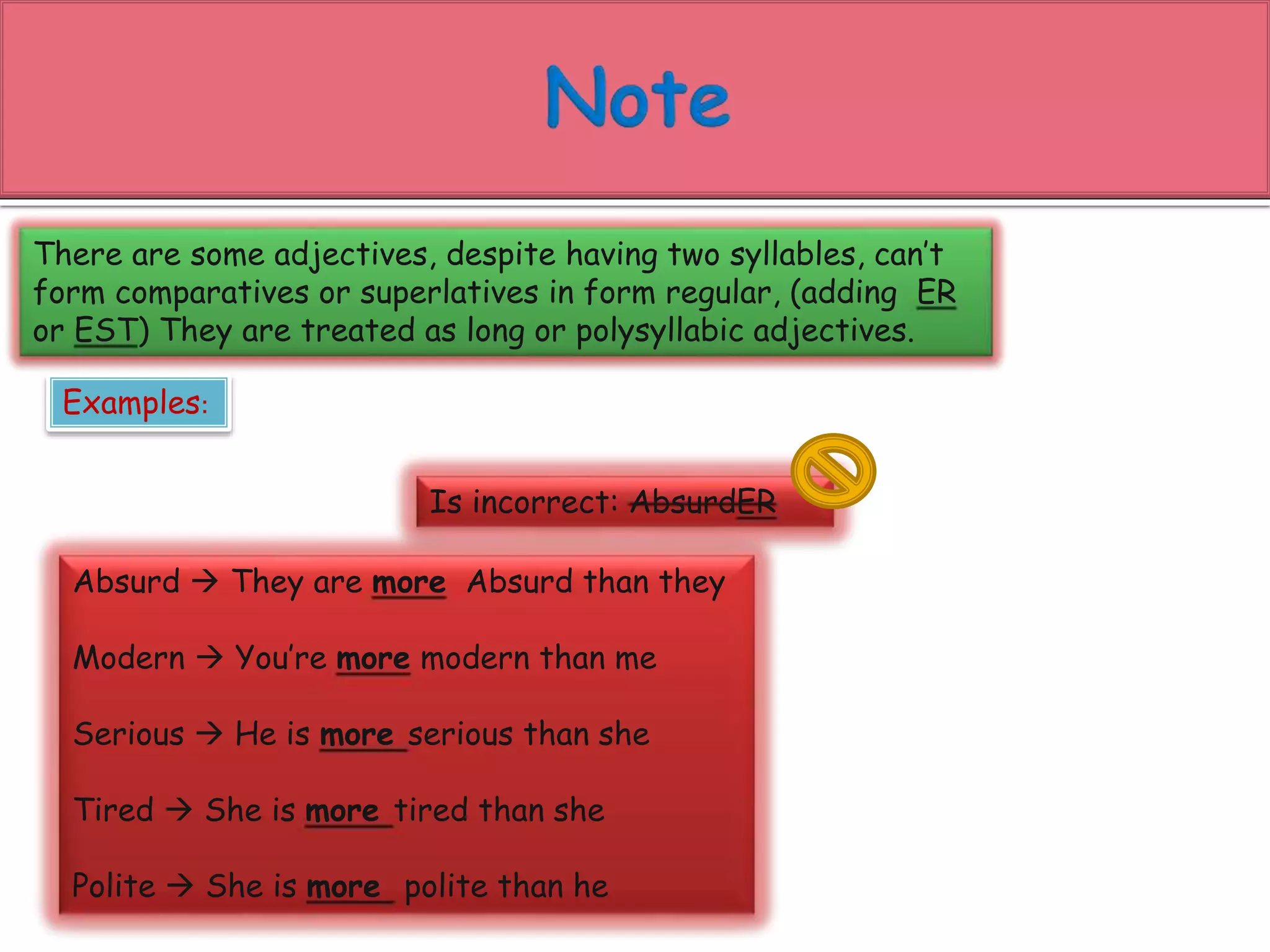 There are some adjectives, despite having two syllables, can’t 
form comparatives or superlatives in form regular, (adding ER 
or EST) They are treated as long or polysyllabic adjectives. 
Examples: 
Is incorrect: AbsurdER 
Absurd  They are more Absurd than they 
Modern  You’re more modern than me 
Serious  He is more serious than she 
Tired  She is more tired than she 
Polite  She is more polite than he 
 