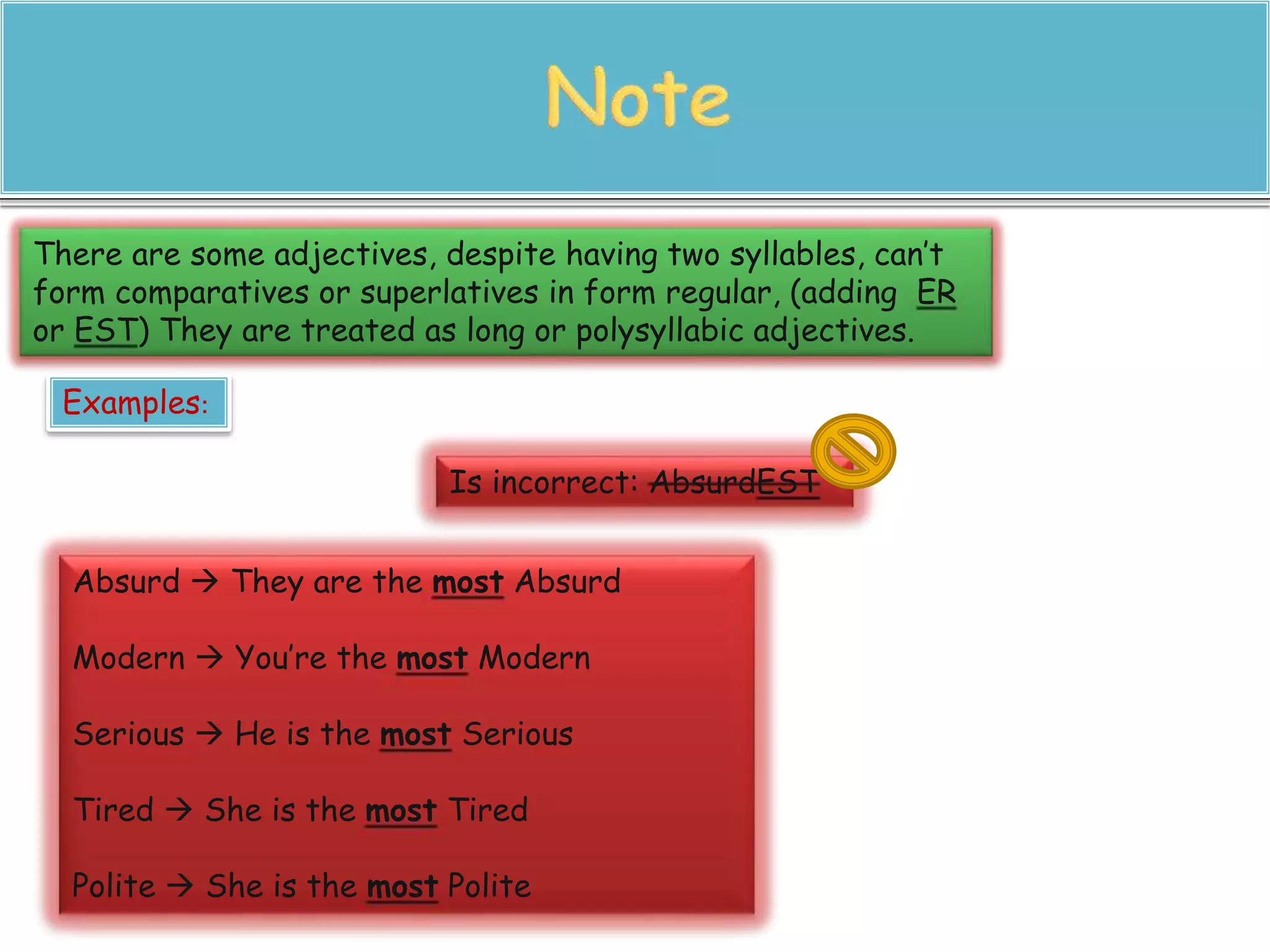 There are some adjectives, despite having two syllables, can’t 
form comparatives or superlatives in form regular, (adding ER 
or EST) They are treated as long or polysyllabic adjectives. 
Examples: 
Is incorrect: AbsurdEST 
Absurd  They are the most Absurd 
Modern  You’re the most Modern 
Serious  He is the most Serious 
Tired  She is the most Tired 
Polite  She is the most Polite 
 