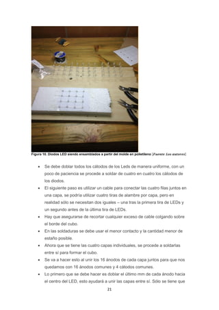 21
Figura 10. Diodos LED siendo ensamblados a partir del molde en polietileno [𝑭𝒖𝒆𝒏𝒕𝒆: 𝑳𝒐𝒔 𝒂𝒖𝒕𝒐𝒓𝒆𝒔]
 Se debe doblar todos los cátodos de los Leds de manera uniforme, con un
poco de paciencia se procede a soldar de cuatro en cuatro los cátodos de
los diodos.
 El siguiente paso es utilizar un cable para conectar las cuatro filas juntos en
una capa, se podría utilizar cuatro tiras de alambre por capa, pero en
realidad sólo se necesitan dos iguales – una tras la primera tira de LEDs y
un segundo antes de la última tira de LEDs.
 Hay que asegurarse de recortar cualquier exceso de cable colgando sobre
el borde del cubo.
 En las soldaduras se debe usar el menor contacto y la cantidad menor de
estaño posible.
 Ahora que se tiene las cuatro capas individuales, se procede a soldarlas
entre sí para formar el cubo.
 Se va a hacer esto al unir los 16 ánodos de cada capa juntos para que nos
quedamos con 16 ánodos comunes y 4 cátodos comunes.
 Lo primero que se debe hacer es doblar el último mm de cada ánodo hacia
el centro del LED, esto ayudará a unir las capas entre sí. Sólo se tiene que
 