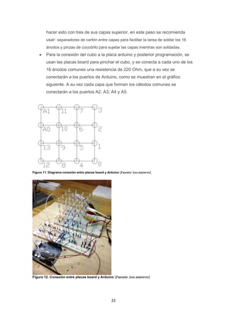 22
hacer esto con tres de sus capas superior, en este paso se recomienda
usar: separadores de cartón entre capas para facilitar la tarea de soldar los 16
ánodos y pinzas de cocodrilo para sujetar las capas mientras son soldadas.
 Para la conexión del cubo a la placa arduino y posterior programación, se
usan las placas board para pinchar el cubo, y se conecta a cada uno de los
16 ánodos comunes una resistencia de 220 Ohm, que a su vez se
conectarán a los puertos de Arduino, como se muestran en el gráfico
siguiente. A su vez cada capa que forman los cátodos comunes se
conectarán a los puertos A2. A3, A4 y A5.
Figura 11. Diagrama conexión entre placas board y Arduino [𝑭𝒖𝒆𝒏𝒕𝒆: 𝑳𝒐𝒔 𝒂𝒖𝒕𝒐𝒓𝒆𝒔]
Figura 12. Conexión entre placas board y Arduino [𝑭𝒖𝒆𝒏𝒕𝒆: 𝑳𝒐𝒔 𝒂𝒖𝒕𝒐𝒓𝒆𝒔]
 