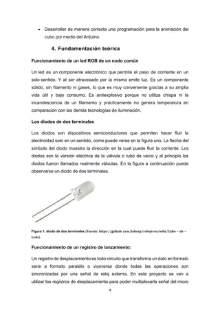 4
 Desarrollar de manera correcta una programación para la animación del
cubo por medio del Arduino.
4. Fundamentación teórica
Funcionamiento de un led RGB de un nodo común
Un led es un componente electrónico que permite el paso de corriente en un
solo sentido. Y al ser atravesado por la misma emite luz. Es un componente
sólido, sin filamento ni gases, lo que es muy conveniente gracias a su amplia
vida útil y bajo consumo. Es antiexplosivo porque no utiliza chispa ni la
incandescencia de un filamento y prácticamente no genera temperatura en
comparación con las demás tecnologías de iluminación.
Los diodos de dos terminales
Los diodos son dispositivos semiconductores que permiten hacer fluir la
electricidad solo en un sentido, como puede verse en la figura uno. La flecha del
símbolo del diodo muestra la dirección en la cual puede fluir la corriente. Los
diodos son la versión eléctrica de la válvula o tubo de vacío y al principio los
diodos fueron llamados realmente válvulas. En la figura a continuación puede
observarse un diodo de dos terminales.
Figura 1. diodo de dos terminales [𝐅𝐮𝐞𝐧𝐭𝐞: 𝐡𝐭𝐭𝐩𝐬://𝐠𝐢𝐭𝐡𝐮𝐛. 𝐜𝐨𝐦/𝐥𝐚𝐛𝐞𝐱𝐩/𝐫𝐞𝐥𝐨𝐣𝐞𝐫𝐨𝐬/𝐰𝐢𝐤𝐢/𝐂𝐮𝐛𝐨 − 𝐝𝐞 −
𝐋𝐞𝐝𝐬].
Funcionamiento de un registro de lanzamiento:
Un registro de desplazamiento es todo circuito que transforma un dato en formato
serie a formato paralelo o viceversa donde todas las operaciones son
sincronizadas por una señal de reloj externa. En este proyecto se van a
utilizar los registros de desplazamiento para poder multiplexarla señal del micro
 