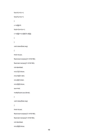 48
for(i=0;i<4;i++)
for(j=0;j<4;j++)
{
c->v[i][j]=0;
for(k=0;k<4;k++)
c->v[i][j]+=a.v[i][k]*b.v[k][j];
}
}
void rotarx(float ang)
{
tmat rot,aux;
float dcos=cos(ang*3.1416/180);
float dsin=sin(ang*3.1416/180);
rot=identidad;
rot.v[1][1]=dcos;
rot.v[1][2]=-dsin;
rot.v[2][1]=dsin;
rot.v[2][2]=dcos;
aux=mat;
multiplica(rot,aux,&mat);
}
void rotary(float ang)
{
tmat rot,aux;
float dcos=cos(ang*3.1416/180);
float dsin=sin(ang*3.1416/180);
rot=identidad;
rot.v[0][0]=dcos;
 
