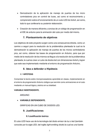 7
 Demostración de la aplicación de manejo de puertos de los micro
controladores pics en control de luces, así como el reconocimiento y
comprensión sobre el funcionamiento de un cubo LED de 4x4x4, así como,
todo lo que conllevaría su posterior elaboración.
 Creación de manera eficiente y concisa de un código de programación en
el IDE de arduino para la animación del cubo por medio del mismo.
7. Planteamiento de objetivos
Los objetivos de este proyecto surgen como una consecuencia directa, como un
camino a seguir para la resolución de la problemática planteada la cual es la
demostración la aplicación de manejo de puertos de los micros controladores
pics, así como, obtener las bases de programación en Arduino, para que por
medio de la resolución de los mismos se llegue a la resolución de la problemática
planteada, la cual es crear un cubo de diodos led con dimensiones 4x4x4 y lograr
que este sea implementado mediante el entorno de programación Arduino.
8. Idea a defender o Hipótesis
8.1 HIPÓTESIS
Comprobar la teoría sobre microprocesadores aprendida en clases, implementando en
el entorno de programación Arduino códigos que servirán como animaciones en el cubo
mediante un manual lógico y teórico en su totalidad.
VARIABLE INDEPENDIENTE.
ARDUINO
 VARIABLE DEPENDIENTE.
GRÁFICAS EN UN CUBO DE DIODOS LED.
9. Justificaciones
9.1Justificación teórica
El cubo LED hace uso de la tecnología del diodo emisor de luz o led (también
conocido por la sigla LED, del inglés light-emitting diode) la cual es una fuente
 