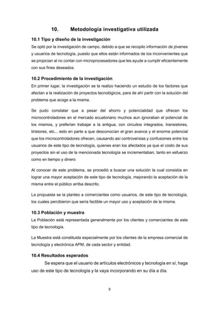 9
10. Metodología investigativa utilizada
10.1 Tipo y diseño de la investigación
Se optó por la investigación de campo, debido a que se recopilo información de jóvenes
y usuarios de tecnología, puesto que ellos están informados de los inconvenientes que
se propician al no contar con microprocesadores que les ayude a cumplir eficientemente
con sus fines deseados.
10.2 Procedimiento de la investigación
En primer lugar, la investigación se la realizo haciendo un estudio de los factores que
afectan a la realización de proyectos tecnológicos, para de ahí partir con la solución del
problema que acoge a la misma.
Se pudo constatar que a pesar del ahorro y potencialidad que ofrecen los
microcontroladores en el mercado ecuatoriano muchos aun ignoraban el potencial de
los mismos, y preferían trabajar a la antigua, con circuitos integrados, transistores,
tiristores, etc... esto en parte a que desconocían el gran avance y el enorme potencial
que los microcontroladores ofrecen, causando así controversias y confusiones entre los
usuarios de este tipo de tecnología, quienes eran los afectados ya que el costo de sus
proyectos sin el uso de la mencionada tecnología se incrementaban, tanto en esfuerzo
como en tiempo y dinero
Al conocer de este problema, se procedió a buscar una solución la cual consistía en
lograr una mayor aceptación de este tipo de tecnología, mejorando la aceptación de la
misma entre el público arriba descrito.
La propuesta se la planteo a comerciantes como usuarios, de este tipo de tecnología,
los cuales percibieron que sería factible un mayor uso y aceptación de la misma.
10.3 Población y muestra
La Población está representada generalmente por los clientes y comerciantes de este
tipo de tecnología.
La Muestra está constituida especialmente por los clientes de la empresa comercial de
tecnología y electrónica APM, de cada sector y entidad.
10.4 Resultados esperados
Se espera que el usuario de artículos electrónicos y tecnología en sí, haga
uso de este tipo de tecnología y la vaya incorporando en su día a día.
 