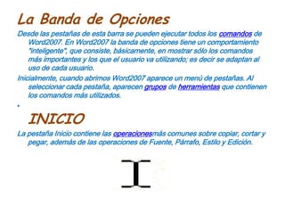 La Banda de OpcionesDesde las pestañas de esta barra se pueden ejecutar todos los comandos de Word2007. En Word2007 la banda de opciones tiene un comportamiento "inteligente", que consiste, básicamente, en mostrar sólo los comandos más importantes y los que el usuario va utilizando; es decir se adaptan al uso de cada usuario.Inicialmente, cuando abrimos Word2007 aparece un menú de pestañas. Al seleccionar cada pestaña, aparecen grupos de herramientas que contienen los comandos más utilizados.INICIOLa pestaña Inicio contiene las operacionesmás comunes sobre copiar, cortar y pegar, además de las operaciones de Fuente, Párrafo, Estilo y Edición.