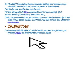 En Word2007 la pestaña Iniciose encuentra dividida en 5 secciones que contienen las operaciones correspondientes al PortapapelesFuente (tamaño de letra, tipo de letra, etc.)Párrafo (alineación de texto, separación entre líneas, sangría, etc.)Estilo y Edición (buscar texto, reemplazar, etc.),Cada una de las secciones, se ha creado con botones de acceso rápido a la tarea que se desea realizar. Una forma más fácil e intuitiva de utilizar las herramientas.INSERTARLo que antes solía llamarse el menú Insertar, ahora es una pestaña que contiene grupos de herramientas de acceso rápido.