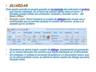 GUARDAREsta opción permite al usuario guardar en la memoria del ordenador el archivo que hemos trabajado. En la barra de acceso rápido ubica el icono / o también puedes utilizar los comandos: Guardar y Guardar como... del Botón Office /Guardar como, Word mostrará un cuadro de dialogocomo el que ves a continuación que te permite cambiar el nombre del archivo, el tipo y la carpeta que lo contiene. Guardarno se abrirá ningún cuadro de diálogo, simplemente se guardarán en su actual ubicación los cambios que hayas efectuado en el documento.Sin embargo, si utilizas el comando Guardarcon un documento nuevo, que no ha sido guardado nunca, se abrirá el mismo cuadro de dialogo que para Guardar como