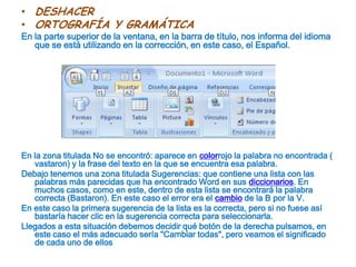 DESHACERORTOGRAFÍA Y GRAMÁTICAEn la parte superior de la ventana, en la barra de título, nos informa del idioma que se está utilizando en la corrección, en este caso, el Español.En la zona titulada No se encontró: aparece en colorrojo la palabra no encontrada ( vastaron) y la frase del texto en la que se encuentra esa palabra.Debajo tenemos una zona titulada Sugerencias: que contiene una lista con las palabras más parecidas que ha encontrado Word en sus diccionarios. En muchos casos, como en este, dentro de esta lista se encontrará la palabra correcta (Bastaron). En este caso el error era el cambio de la B por la V.En este caso la primera sugerencia de la lista es la correcta, pero si no fuese así bastaría hacer clic en la sugerencia correcta para seleccionarla. Llegados a esta situación debemos decidir qué botón de la derecha pulsamos, en este caso el más adecuado sería "Cambiar todas", pero veamos el significado de cada uno de ellos