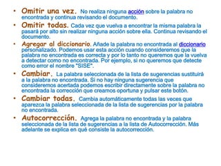 Omitir una vez. No realiza ninguna acción sobre la palabra no encontrada y continua revisando el documento.Omitir todas. Cada vez que vuelva a encontrar la misma palabra la pasará por alto sin realizar ninguna acción sobre ella. Continua revisando el documento. Agregar al diccionario. Añade la palabra no encontrada al diccionario personalizado. Podemos usar esta acción cuando consideremos que la palabra no encontrada es correcta y por lo tanto no queremos que la vuelva a detectar como no encontrada. Por ejemplo, si no queremos que detecte como error el nombre "SISE".Cambiar. La palabra seleccionada de la lista de sugerencias sustituirá a la palabra no encontrada. Si no hay ninguna sugerencia que consideremos acertada podemos escribir directamente sobre la palabra no encontrada la corrección que creamos oportuna y pulsar este botón.Cambiar todas. Cambia automáticamente todas las veces que aparezca la palabra seleccionada de la lista de sugerencias por la palabra no encontrada.Autocorrección. Agrega la palabra no encontrada y la palabra seleccionada de la lista de sugerencias a la lista de Autocorrección. Más adelante se explica en qué consiste la autocorrección.