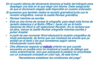 En el cuadro Idioma del diccionario tenemos el botón del triángulo para desplegar una lista en la que elegir otro idioma. Debe asegurarse de que el diccionario elegido esté disponible en nuestro ordenador.Si queremos que también realice la revisión gramatical junto con la revisión ortográfica, marcar la casilla Revisar gramática.Revisar mientras se escribe.Esta es otra forma de revisar la ortografía; para elegir esta forma de revisión debemos ir al Botón Office /, hacer clic en el botón Opciones de Word /y allí seleccionar Revisión. En la ventana que se abre, marcar la casilla Revisar ortografía mientras escribe y pulsar Aceptar.A partir de ese momento Word efectuará la revisión ortográfica de modo permanente, de forma que nos mostrará los errores que ya existan en el texto y los que cometamos según vamos introduciendo nuevo texto.Otra diferencia respecto al método anterior es que cuando encuentre un posible error no mostrará el cuadro de diálogo que vimos anteriormente, sino que subrayará la palabra no encontrada con un subrayado ondulado en color rojo, de esta forma:”Necesitamos establecer las condiciones del juego”