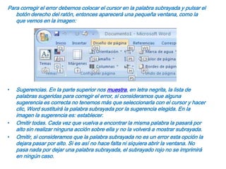 Para corregir el error debemos colocar el cursor en la palabra subrayada y pulsar el botón derecho del ratón, entonces aparecerá una pequeña ventana, como la que vemos en la imagen:Sugerencias. En la parte superior nos muestra, en letra negrita, la lista de palabras sugeridas para corregir el error, si consideramos que alguna sugerencia es correcta no tenemos más que seleccionarla con el cursor y hacer clic, Word sustituirá la palabra subrayada por la sugerencia elegida. En la imagen la sugerencia es: establecer.Omitir todas. Cada vez que vuelva a encontrar la misma palabra la pasará por alto sin realizar ninguna acción sobre ella y no la volverá a mostrar subrayada.Omitir, si consideramos que la palabra subrayada no es un error esta opción la dejara pasar por alto. Si es así no hace falta ni siquiera abrir la ventana. No pasa nada por dejar una palabra subrayada, el subrayado rojo no se imprimirá en ningún caso.