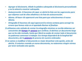 Agregar al diccionario. Añade la palabra subrayada al diccionario personalizado y no la volverá a mostrar subrayada.Autocorrección. Si hacemos clic aquí, se abrirá la lista con las sugerencias para que elijamos cual de ellas añadimos a la lista de autocorrección.Idioma. Al hacer clic aparecerá una lista para que seleccionemos el nuevo idioma.Ortografía Si hacemos clic aquí aparecerá la misma ventana para corregir los errores que hemos visto en el apartado Revisar al finalizar.Si utilizamos este método de revisar la ortografía mientras se escribe debemos ser conscientes del tiempo de proceso que conlleva. Si abrimos un documento largo que no ha sido revisado, hasta que Word no acabe de revisar todo el documento no podremos comenzar a trabajar. Ese tiempo dependerá de la longitud del documento y de la potencia de proceso de nuestro ordenador.Si no vamos a modificar el documento es mejor desactivar esta opción, antes de abrirlo. Si estamos creando un nuevo documento, no notaremos ningún retraso por tener activada esta opción. 